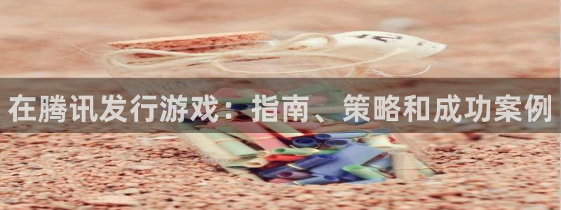 新航娱乐app的最新版本更新内容在哪里：在腾讯发行游戏：指南、策略和成功案例