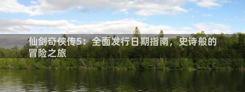 新航娱乐的创始人简介图片：仙剑奇侠传5：全面发行日期指南，史诗般的
冒险之旅